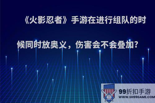 《火影忍者》手游在进行组队的时候同时放奥义，伤害会不会叠加?