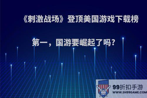 《刺激战场》登顶美国游戏下载榜第一，国游要崛起了吗?