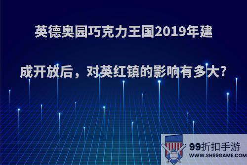 英德奥园巧克力王国2019年建成开放后，对英红镇的影响有多大?