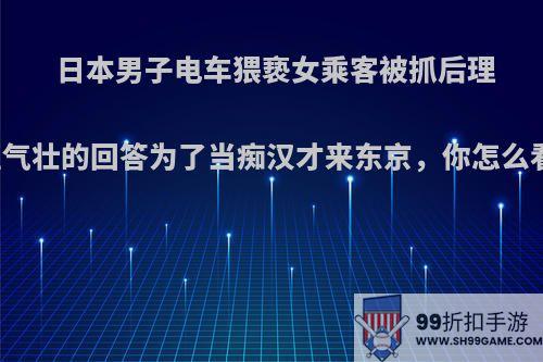 日本男子电车猥亵女乘客被抓后理直气壮的回答为了当痴汉才来东京，你怎么看?