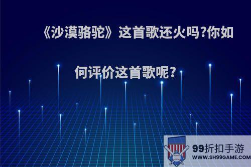 《沙漠骆驼》这首歌还火吗?你如何评价这首歌呢?