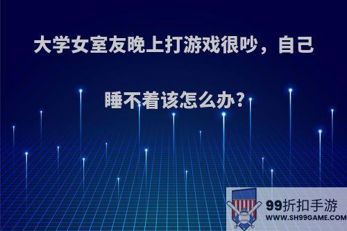 大学女室友晚上打游戏很吵，自己睡不着该怎么办?