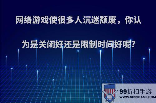 网络游戏使很多人沉迷颓废，你认为是关闭好还是限制时间好呢?