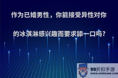 作为已婚男性，你能接受异性对你的冰淇淋感兴趣而要求舔一口吗?