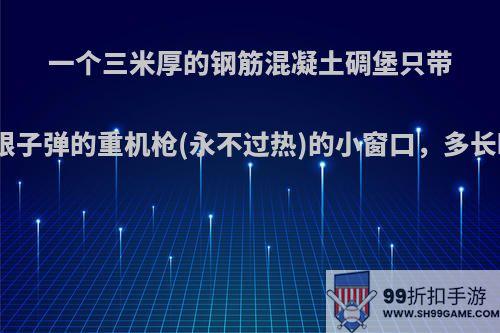 一个三米厚的钢筋混凝土碉堡只带一个架着无限子弹的重机枪(永不过热)的小窗口，多长时间能攻破?