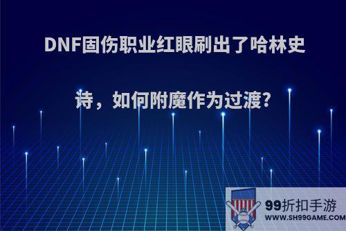 DNF固伤职业红眼刷出了哈林史诗，如何附魔作为过渡?