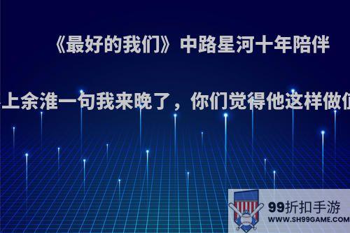 《最好的我们》中路星河十年陪伴却抵不上余淮一句我来晚了，你们觉得他这样做值得吗?