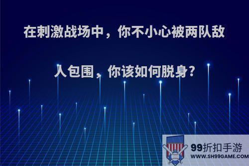 在刺激战场中，你不小心被两队敌人包围，你该如何脱身?