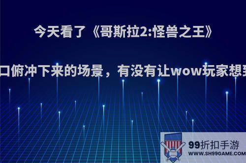 今天看了《哥斯拉2:怪兽之王》拉顿从火山口俯冲下来的场景，有没有让wow玩家想到死亡之翼?