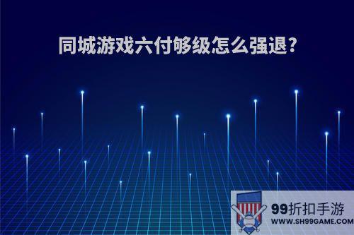 同城游戏六付够级怎么强退?