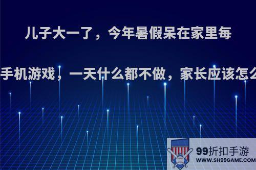 儿子大一了，今年暑假呆在家里每天玩手机游戏，一天什么都不做，家长应该怎么办?