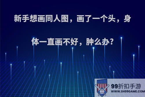 新手想画同人图，画了一个头，身体一直画不好，肿么办?