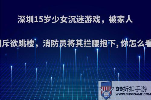 深圳15岁少女沉迷游戏，被家人训斥欲跳楼，消防员将其拦腰抱下, 你怎么看?