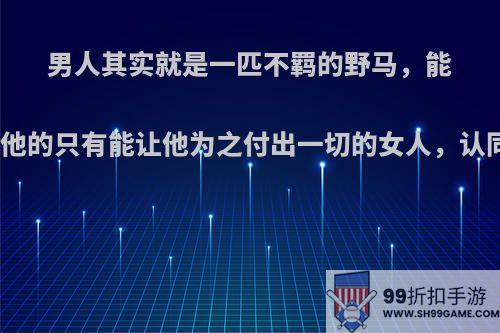 男人其实就是一匹不羁的野马，能驯服他的只有能让他为之付出一切的女人，认同吗?