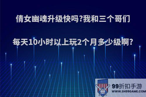 倩女幽魂升级快吗?我和三个哥们每天10小时以上玩2个月多少级啊?