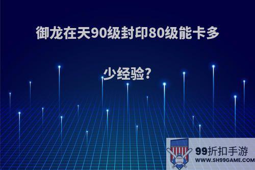 御龙在天90级封印80级能卡多少经验?