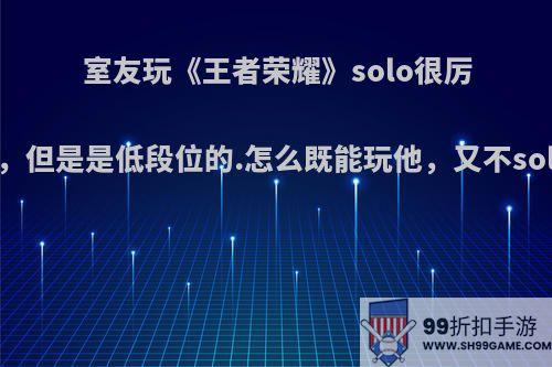 室友玩《王者荣耀》solo很厉害，但是是低段位的.怎么既能玩他，又不solo?