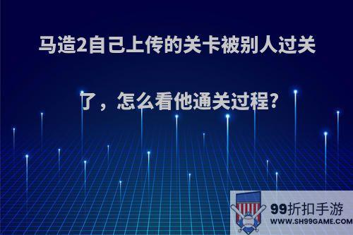 马造2自己上传的关卡被别人过关了，怎么看他通关过程?