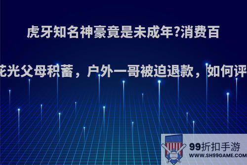 虎牙知名神豪竟是未成年?消费百万花光父母积蓄，户外一哥被迫退款，如何评价?