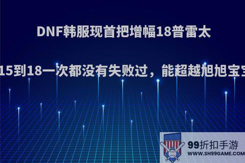 DNF韩服现首把增幅18普雷太刀，15到18一次都没有失败过，能超越旭旭宝宝吗?