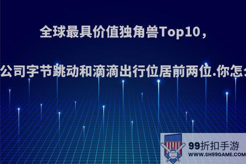 全球最具价值独角兽Top10，中国公司字节跳动和滴滴出行位居前两位.你怎么看?