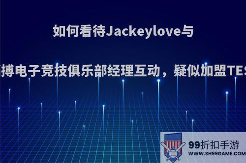 如何看待Jackeylove与滔搏电子竞技俱乐部经理互动，疑似加盟TES?