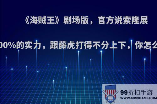 《海贼王》剧场版，官方说索隆展示100%的实力，跟藤虎打得不分上下，你怎么看?