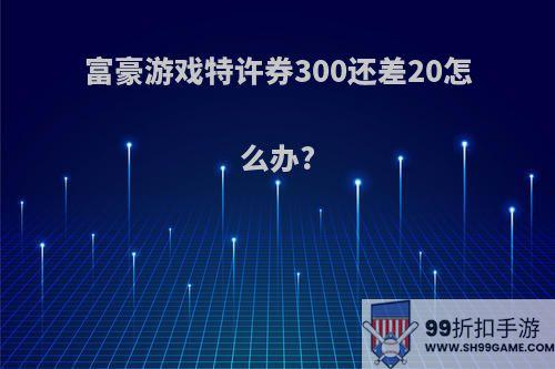 富豪游戏特许券300还差20怎么办?