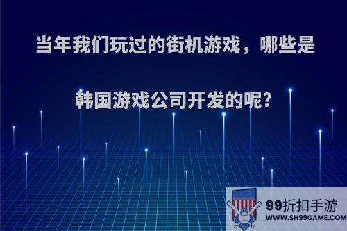 当年我们玩过的街机游戏，哪些是韩国游戏公司开发的呢?