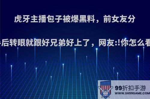 虎牙主播包子被爆黑料，前女友分手后转眼就跟好兄弟好上了，网友:!你怎么看?