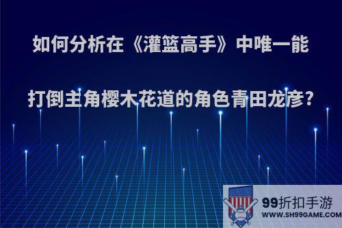 如何分析在《灌篮高手》中唯一能打倒主角樱木花道的角色青田龙彦?