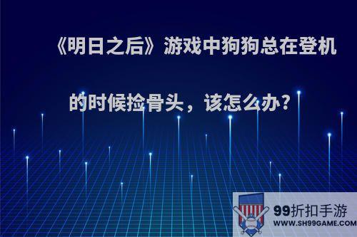 《明日之后》游戏中狗狗总在登机的时候捡骨头，该怎么办?