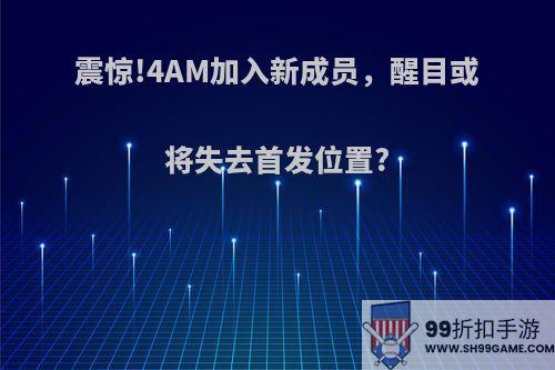 震惊!4AM加入新成员，醒目或将失去首发位置?