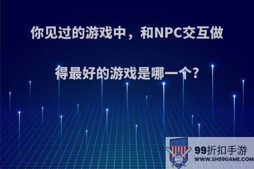 你见过的游戏中，和NPC交互做得最好的游戏是哪一个?