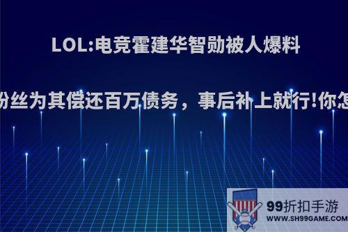 LOL:电竞霍建华智勋被人爆料，女粉丝为其偿还百万债务，事后补上就行!你怎么看?