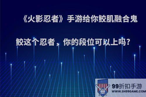 《火影忍者》手游给你鲛肌融合鬼鲛这个忍者，你的段位可以上吗?