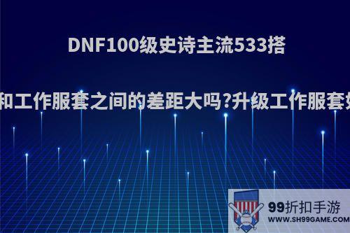 DNF100级史诗主流533搭配，和工作服套之间的差距大吗?升级工作服套如何?