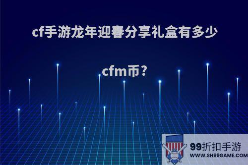 cf手游龙年迎春分享礼盒有多少cfm币?