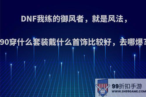 DNF我练的御风者，就是风法，90穿什么套装戴什么首饰比较好，去哪爆?