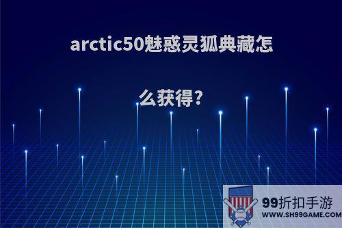 arctic50魅惑灵狐典藏怎么获得?