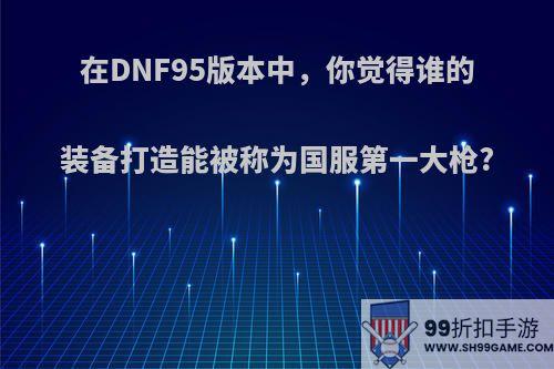 在DNF95版本中，你觉得谁的装备打造能被称为国服第一大枪?