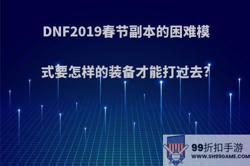 DNF2019春节副本的困难模式要怎样的装备才能打过去?