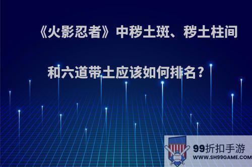 《火影忍者》中秽土斑、秽土柱间和六道带土应该如何排名?