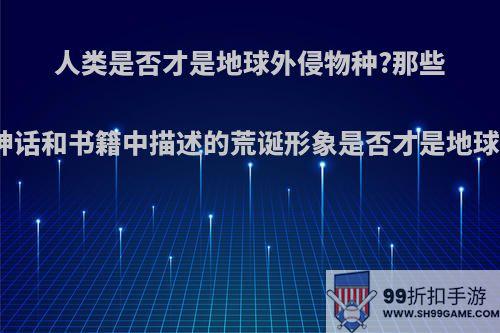 人类是否才是地球外侵物种?那些神话和书籍中描述的荒诞形象是否才是地球?