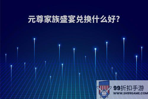 元尊家族盛宴兑换什么好?