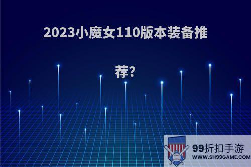 2023小魔女110版本装备推荐?