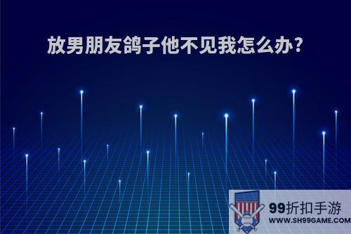 放男朋友鸽子他不见我怎么办?