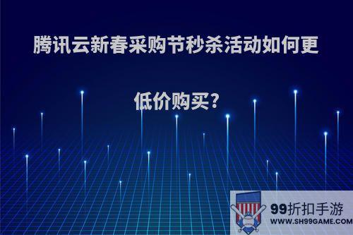 腾讯云新春采购节秒杀活动如何更低价购买?