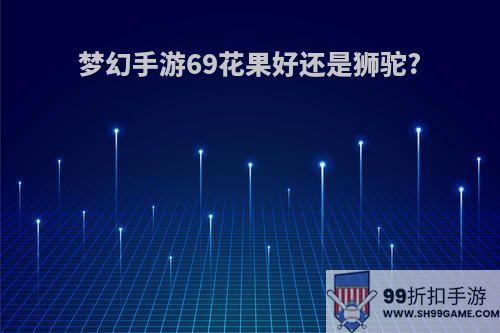 梦幻手游69花果好还是狮驼?