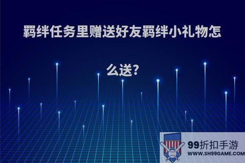 羁绊任务里赠送好友羁绊小礼物怎么送?